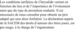 Les conditions tarifaires de Chrysalide varient en fonction du lieu et de l’importance de l’événement ainsi que du type de prestation souhaité. Il est nécessaire de nous consulter pour obtenir un prix adapté qui sera alors forfaitisé. La déclaration auprès de la SACEM des droits d’auteurs des titres joués, est par usage, à la charge de l’organisateur.