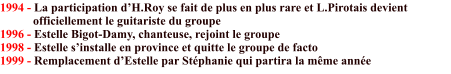 1994 - La participation d’H.Roy se fait de plus en plus rare et L.Pirotais devient             officiellement le guitariste du groupe 1996 - Estelle Bigot-Damy, chanteuse, rejoint le groupe  1998 - Estelle s’installe en province et quitte le groupe de facto 1999 - Remplacement d’Estelle par Stéphanie qui partira la même année