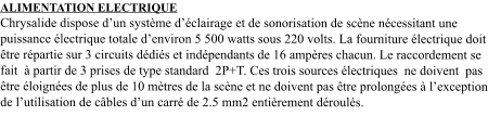 ALIMENTATION ELECTRIQUE Chrysalide dispose d’un système d’éclairage et de sonorisation de scène nécessitant une puissance électrique totale d’environ 5 500 watts sous 220 volts. La fourniture électrique doit être répartie sur 3 circuits dédiés et indépendants de 16 ampères chacun. Le raccordement se fait  à partir de 3 prises de type standard  2P+T. Ces trois sources électriques  ne doivent  pas être éloignées de plus de 10 mètres de la scène et ne doivent pas être prolongées à l’exception de l’utilisation de câbles d’un carré de 2.5 mm2 entièrement déroulés.
