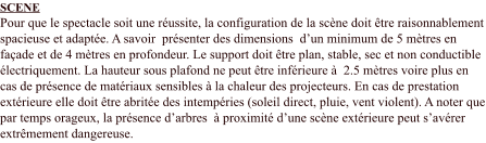 SCENE Pour que le spectacle soit une réussite, la configuration de la scène doit être raisonnablement spacieuse et adaptée. A savoir  présenter des dimensions  d’un minimum de 5 mètres en façade et de 4 mètres en profondeur. Le support doit être plan, stable, sec et non conductible électriquement. La hauteur sous plafond ne peut être inférieure à  2.5 mètres voire plus en cas de présence de matériaux sensibles à la chaleur des projecteurs. En cas de prestation extérieure elle doit être abritée des intempéries (soleil direct, pluie, vent violent). A noter que par temps orageux, la présence d’arbres  à proximité d’une scène extérieure peut s’avérer extrêmement dangereuse.