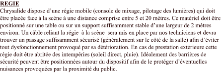 REGIE Chrysalide dispose d’une régie mobile (console de mixage, pilotage des lumières) qui doit être placée face à la scène à une distance comprise entre 5 et 20 mètres. Ce matériel doit être positionné sur une table ou sur un support suffisamment stable d’une largeur de 2 mètres environ. Un câble reliant la régie  à la scène  sera mis en place par nos techniciens et devra trouver un passage suffisamment sécurisé (généralement sur le côté de la salle) afin d’éviter tout dysfonctionnement provoqué par sa détérioration. En cas de prestation extérieure cette régie doit être abritée des intempéries (soleil direct, pluie). Idéalement des barrières de sécurité peuvent être positionnées autour du dispositif afin de le protéger d’éventuelles nuisances provoquées par la proximité du public.